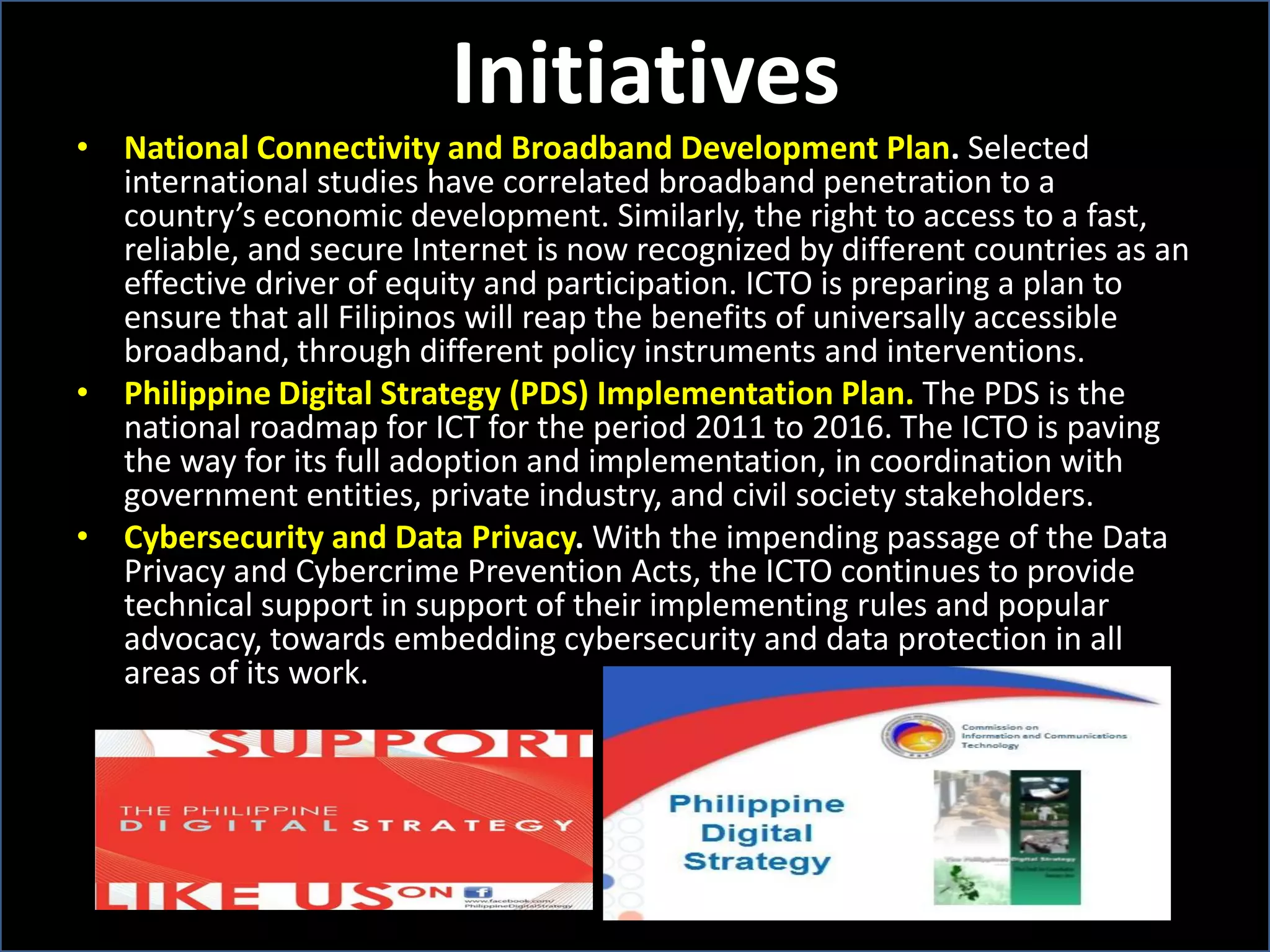 Initiatives
• National Connectivity and Broadband Development Plan. Selected
international studies have correlated broadband penetration to a
country’s economic development. Similarly, the right to access to a fast,
reliable, and secure Internet is now recognized by different countries as an
effective driver of equity and participation. ICTO is preparing a plan to
ensure that all Filipinos will reap the benefits of universally accessible
broadband, through different policy instruments and interventions.
• Philippine Digital Strategy (PDS) Implementation Plan. The PDS is the
national roadmap for ICT for the period 2011 to 2016. The ICTO is paving
the way for its full adoption and implementation, in coordination with
government entities, private industry, and civil society stakeholders.
• Cybersecurity and Data Privacy. With the impending passage of the Data
Privacy and Cybercrime Prevention Acts, the ICTO continues to provide
technical support in support of their implementing rules and popular
advocacy, towards embedding cybersecurity and data protection in all
areas of its work.
 