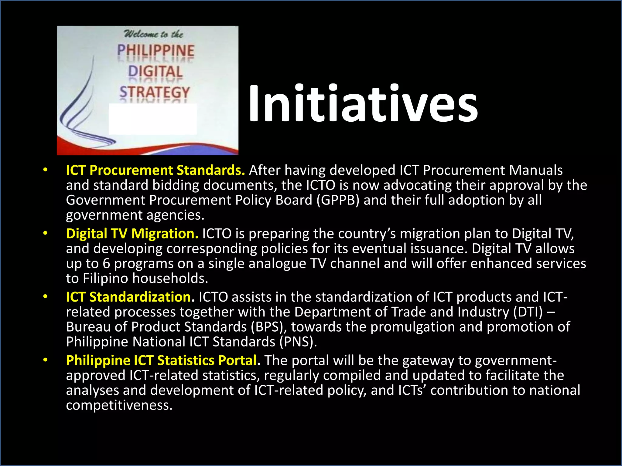 Initiatives
• ICT Procurement Standards. After having developed ICT Procurement Manuals
and standard bidding documents, the ICTO is now advocating their approval by the
Government Procurement Policy Board (GPPB) and their full adoption by all
government agencies.
• Digital TV Migration. ICTO is preparing the country’s migration plan to Digital TV,
and developing corresponding policies for its eventual issuance. Digital TV allows
up to 6 programs on a single analogue TV channel and will offer enhanced services
to Filipino households.
• ICT Standardization. ICTO assists in the standardization of ICT products and ICT-
related processes together with the Department of Trade and Industry (DTI) –
Bureau of Product Standards (BPS), towards the promulgation and promotion of
Philippine National ICT Standards (PNS).
• Philippine ICT Statistics Portal. The portal will be the gateway to government-
approved ICT-related statistics, regularly compiled and updated to facilitate the
analyses and development of ICT-related policy, and ICTs’ contribution to national
competitiveness.
 