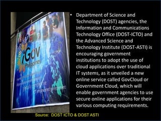 • Department of Science and
Technology (DOST) agencies, the
Information and Communications
Technology Office (DOST-ICTO) and
the Advanced Science and
Technology Institute (DOST-ASTI) is
encouraging government
institutions to adopt the use of
cloud applications over traditional
IT systems, as it unveiled a new
online service called GovCloud or
Government Cloud, which will
enable government agencies to use
secure online applications for their
various computing requirements.
Source: DOST ICTO & DOST ASTI
 
