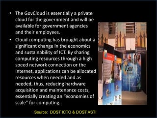 • The GovCloud is essentially a private
cloud for the government and will be
available for government agencies
and their employees.
• Cloud computing has brought about a
significant change in the economics
and sustainability of ICT. By sharing
computing resources through a high
speed network connection or the
Internet, applications can be allocated
resources when needed and as
needed, thus, reducing hardware
acquisition and maintenance costs,
essentially creating an “economies of
scale” for computing.
Source: DOST ICTO & DOST ASTI
 