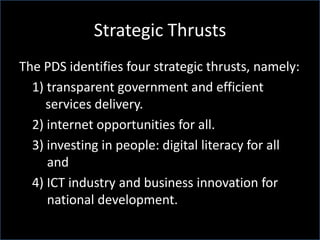 Strategic Thrusts
The PDS identifies four strategic thrusts, namely:
1) transparent government and efficient
services delivery.
2) internet opportunities for all.
3) investing in people: digital literacy for all
and
4) ICT industry and business innovation for
national development.
 