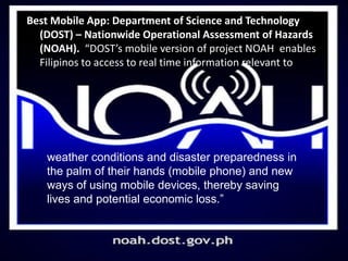 Best Mobile App: Department of Science and Technology
(DOST) – Nationwide Operational Assessment of Hazards
(NOAH). “DOST’s mobile version of project NOAH enables
Filipinos to access to real time information relevant to
weather conditions and disaster preparedness in
the palm of their hands (mobile phone) and new
ways of using mobile devices, thereby saving
lives and potential economic loss.”
 