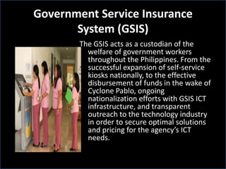 Government Service Insurance
System (GSIS)
The GSIS acts as a custodian of the
welfare of government workers
throughout the Philippines. From the
successful expansion of self-service
kiosks nationally, to the effective
disbursement of funds in the wake of
Cyclone Pablo, ongoing
nationalization efforts with GSIS ICT
infrastructure, and transparent
outreach to the technology industry
in order to secure optimal solutions
and pricing for the agency’s ICT
needs.
 