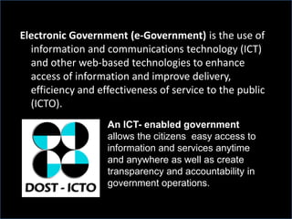 Electronic Government (e-Government) is the use of
information and communications technology (ICT)
and other web-based technologies to enhance
access of information and improve delivery,
efficiency and effectiveness of service to the public
(ICTO).
An ICT- enabled government
allows the citizens easy access to
information and services anytime
and anywhere as well as create
transparency and accountability in
government operations.
 