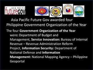 Asia Pacific Future Gov awarded four
Philippine Government Organization of the Year
The four Government Organization of the Year
were: Department of Budget and
Management, Service Innovation: Bureau of Internal
Revenue – Revenue Administration Reform
Project, Information Security: Department of
National Defense and Information
Management: National Mapping Agency – Philippine
Geoportal
 