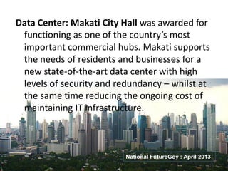 Data Center: Makati City Hall was awarded for
functioning as one of the country’s most
important commercial hubs. Makati supports
the needs of residents and businesses for a
new state-of-the-art data center with high
levels of security and redundancy – whilst at
the same time reducing the ongoing cost of
maintaining IT infrastructure.
National FutureGov : April 2013
 