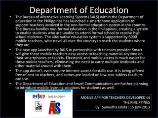 Department of Education
MOBILE APP FOR TEACHERS DEVELOPED IN
THE PHILIPPINES
By Sumedha Jalota| 15 July 2013
• The Bureau of Alternative Learning System (BALS) within the Department of
education in the Philippines has launched a smartphone application to
support teachers involved in the non-formal education system in the country.
The Bureau handles non-formal education in the Philippines, creating a system
to enable students who are unable to attend formal school to receive high
school diplomas. The alternative education system is supported by 6000
mobile teachers, who travel all over the country to reach the students where
they are.
• The new app launched by BALS in partnership with telecom provider Smart
will give these mobile teachers easy access to teaching material anytime on
their smartphones or tablets. Electronic and mobile access is much easier for
these mobile teachers, eliminating the need to carry multiple textbooks and
other material around with them.
• The app doesn’t even require internet access for daily use. It is being offered
free of cost to teachers, and comes pre-loaded on low-cost tablets teachers
can use.
• The Department of Education and Smart Communications are further planning
to introduce mobile learning solutions for students as well.
 