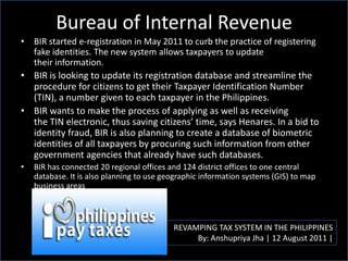 Bureau of Internal Revenue
REVAMPING TAX SYSTEM IN THE PHILIPPINES
By: Anshupriya Jha | 12 August 2011 |
• BIR started e-registration in May 2011 to curb the practice of registering
fake identities. The new system allows taxpayers to update
their information.
• BIR is looking to update its registration database and streamline the
procedure for citizens to get their Taxpayer Identification Number
(TIN), a number given to each taxpayer in the Philippines.
• BIR wants to make the process of applying as well as receiving
the TIN electronic, thus saving citizens’ time, says Henares. In a bid to
identity fraud, BIR is also planning to create a database of biometric
identities of all taxpayers by procuring such information from other
government agencies that already have such databases.
• BIR has connected 20 regional offices and 124 district offices to one central
database. It is also planning to use geographic information systems (GIS) to map
business areas
 
