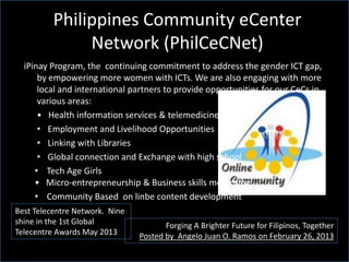 Philippines Community eCenter
Network (PhilCeCNet)
Forging A Brighter Future for Filipinos, Together
Posted by Angelo Juan O. Ramos on February 26, 2013
Best Telecentre Network. Nine
shine in the 1st Global
Telecentre Awards May 2013
iPinay Program, the continuing commitment to address the gender ICT gap,
by empowering more women with ICTs. We are also engaging with more
local and international partners to provide opportunities for our CeCs in
various areas:
• Health information services & telemedicine
• Employment and Livelihood Opportunities
• Linking with Libraries
• Global connection and Exchange with high school
• Tech Age Girls
• Micro-entrepreneurship & Business skills mentoring
• Community Based on linbe content development
 