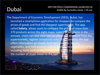 The Department of Economic Development (DED), Dubai, has
launched a smartphone application for shoppers to compare the
prices of goods and find the cheapest supermarket. The app,
called Sallety, allows users to compare the prices of more than
270 products across the eight major supermarket chains in the
emirate. Users can also view special offers and discounts from the
supermarkets, register complaints with DED. Currently, the app
offers information on mostly food items such as cereals,
vegetables, and milk products.DED is working to expand the list by
including items such as electronics. DED is also trying to increase
the number of shops listed on the app
APP FOR PRICE COMPARISON LAUNCHED IN
DUBAI By Sumedha Jalote | 18 JulyDubai
 