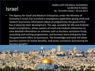 Israel
• The Agency for Small and Medium Enterprises under the Ministry of
Economy in Israel, has launched a smartphone application giving small and
medium businesses information about all programmes the government
has in place for their development. The app, available for iOS and Android-
based smartphones, allows owners of small and medium enterprises to
view detailed information on schemes such as business assistance funds,
consulting and training programmes, and business loans and grants that
the government offers to businesses. The knowledge and tools will allow
business owners to realize benefits, and access assistance and training for
business growth.”
MOBILE APP FOR SMALL BUSINESSES
LAUNCHED IN ISRAEL
By : Sumedha Jalote | 18 July 2013
 