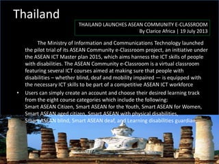 Thailand
THAILAND LAUNCHES ASEAN COMMUNITY E-CLASSROOM
By Clarice Africa | 19 July 2013
The Ministry of Information and Communications Technology launched
the pilot trial of its ASEAN Community e-Classroom project, an initiative under
the ASEAN ICT Master plan 2015, which aims harness the ICT skills of people
with disabilities. The ASEAN Community e-Classroom is a virtual classroom
featuring several ICT courses aimed at making sure that people with
disabilities – whether blind, deaf and mobility impaired — is equipped with
the necessary ICT skills to be part of a competitive ASEAN ICT workforce
• Users can simply create an account and choose their desired learning track
from the eight course categories which include the following:
Smart ASEAN Citizen, Smart ASEAN for the Youth, Smart ASEAN for Women,
Smart ASEAN aged citizen, Smart ASEAN with physical disabilities,
Smart ASEAN blind, Smart ASEAN deaf, and Learning disabilities guardian
 