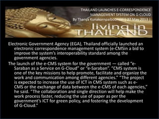 Electronic Government Agency (EGA), Thailand officially launched an
electronic correspondence management system (e-CMSin a bid to
improve the system’s interoperability standard among the
government agencies.
The launch of the e-CMS system for the government — called “e-
Saraban as a Service on G-Cloud” or “e-Saraban”. “CMS system is
one of the key missions to help promote, facilitate and organize the
work and communication among different agencies.” “The project
is expected to increase the use of ICT in CMS system such as e-
CMS or the exchange of data between the e-CMS of each agencies,”
he said. “The collaboration and single direction will help make the
work process faster, reducing the use of paper as per the
government’s ICT for green policy, and fostering the development
of G-Cloud.”
THAILAND LAUNCHES E-CORRESPONDENCE
MANAGEMENT SYSTEM ON G-CLOUD
By Thanya Kunakornpaiboonsiri | 27 May 2013 |
 
