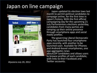 Japan on line campaign
Aljazeera July 20, 2012
Japan updated its election laws last
month to permit political candidates to
campaign online, for the first time in
Japan’s history. With the first official
campaigning day for the upcoming 21
July Parliamentary elections yesterday,
candidates from many parties are
ramping up their online presence
through smartphone apps and social
media profiles.
The governing Liberal Democratic
Party has launched four smartphone
apps recently, with another to be
launched soon. Available for iPhones
and Android-based smartphones, one
app aggregates news
aboutLDP candidates and allows users
to browse profiles of each candidate,
with links to their Facebook and
Twitter accounts.
 