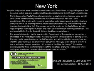 New York
PARKING APP LAUNCHED IN NEW YORK CITY
By Sumedha Jalote | 10 April 2013
Two pilot programmes were launched in New York City to allow drivers to pay parking meter fees
through a mobile app, and locate available parking spots in real-time through a mobile map.
• The first app, called PayByPhone, allows motorists to pay for metered parking using a credit
card. Online and telephone payments are available for motorists who don’t own
smartphones. The service will even send an email or text message warning motorists when
their paid time is up, allowing them to pay for additional time easily and avoid being fined.
Interested drivers in New York City can sign up for the service on the PayByPhone website,
registering their license plate numbers and credit card information on encrypted servers. The
app is available for free for Android, iOS and BlackBerry smartphones.
• The second pilot project by the New York City Department of Transportation uses sensors
embedded in the roads to generate a map displaying real-time availability of parking spaces.
The map can be viewed online on the DOT website, and will be added to a smartphone app
later this year. “Parking is easier and more convenient when you know where to look for a
space, and when you can pay with a click instead of fumbling for change,” “Innovative
technologies like these can help make one of the basic facts of city life a little easier while
making our streets and commercial districts even more accessible.”
 