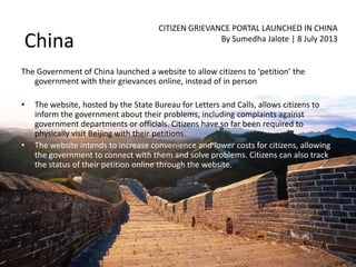 China
CITIZEN GRIEVANCE PORTAL LAUNCHED IN CHINA
By Sumedha Jalote | 8 July 2013
The Government of China launched a website to allow citizens to ‘petition’ the
government with their grievances online, instead of in person
• The website, hosted by the State Bureau for Letters and Calls, allows citizens to
inform the government about their problems, including complaints against
government departments or officials. Citizens have so far been required to
physically visit Beijing with their petitions.
• The website intends to increase convenience and lower costs for citizens, allowing
the government to connect with them and solve problems. Citizens can also track
the status of their petition online through the website.
 