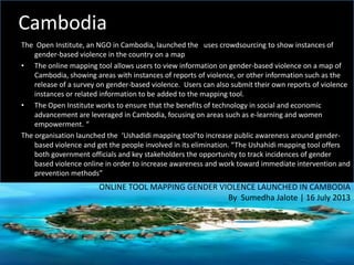 Cambodia
The Open Institute, an NGO in Cambodia, launched the uses crowdsourcing to show instances of
gender-based violence in the country on a map
• The online mapping tool allows users to view information on gender-based violence on a map of
Cambodia, showing areas with instances of reports of violence, or other information such as the
release of a survey on gender-based violence. Users can also submit their own reports of violence
instances or related information to be added to the mapping tool.
• The Open Institute works to ensure that the benefits of technology in social and economic
advancement are leveraged in Cambodia, focusing on areas such as e-learning and women
empowerment. “
The organisation launched the ‘Ushadidi mapping tool’to increase public awareness around gender-
based violence and get the people involved in its elimination. “The Ushahidi mapping tool offers
both government officials and key stakeholders the opportunity to track incidences of gender
based violence online in order to increase awareness and work toward immediate intervention and
prevention methods”
ONLINE TOOL MAPPING GENDER VIOLENCE LAUNCHED IN CAMBODIA
By Sumedha Jalote | 16 July 2013
 