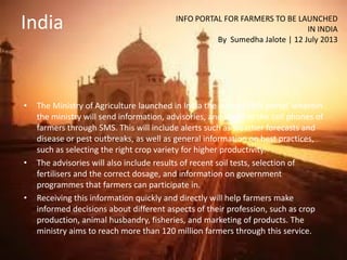 India
• The Ministry of Agriculture launched in India the ‘Kisaan SMS portal’ wherein
the ministry will send information, advisories, and alerts to the cell phones of
farmers through SMS. This will include alerts such as weather forecasts and
disease or pest outbreaks, as well as general information on best practices,
such as selecting the right crop variety for higher productivity.
• The advisories will also include results of recent soil tests, selection of
fertilisers and the correct dosage, and information on government
programmes that farmers can participate in.
• Receiving this information quickly and directly will help farmers make
informed decisions about different aspects of their profession, such as crop
production, animal husbandry, fisheries, and marketing of products. The
ministry aims to reach more than 120 million farmers through this service.
INFO PORTAL FOR FARMERS TO BE LAUNCHED
IN INDIA
By Sumedha Jalote | 12 July 2013
 