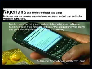 Nigeriansuse phones to detect fake drugs
Customers send text message to drug enforcement agency and get reply confirming
medicine's authenticity.
Mobile phones are being used to detect fake medicine sold in Nigeria.
Customers send a text message to the country’s drug enforcement agency
and get a reply conforming the medicine’s authenticity.
Al Jazeera's Yvonne Ndege reports from Lagos
 