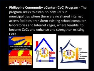 • Philippine Community eCenter (CeC) Program - The
program seeks to establish new CeCs in
municipalities where there are no shared internet
access facilities, transform existing school computer
laboratories and Internet cages, where feasible, to
become CeCs and enhance and strengthen existing
CeCs.
 