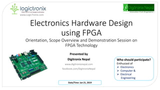 Electronics Hardware Design
using FPGA
Orientation, Scope Overview and Demonstration Session on
FPGA Technology
Presented by
Digitronix Nepal
www.digitronixnepal.com
facebook.com/DigitronixNepal
Who should participate?
Enthusiast of
 Electronics
 Computer &
 Electrical
Engineering
Date/Time: Jan 21, 2019
www.LogicTronix.com
 