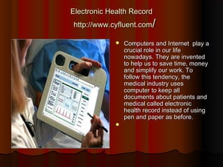 Electronic Health Record
http://www.cyfluent.com/

                Computers and Internet  play a
                 crucial role in our life
                 nowadays. They are invented
                 to help us to save time, money
                 and simplify our work. To
                 follow this tendency, the
                 medical industry uses
                 computer to keep all
                 documents about patients and
                 medical called electronic
                 health record instead of using
                 pen and paper as before.
             
 
