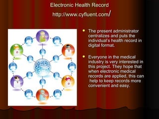 Electronic Health Record
http://www.cyfluent.com/

                The present administrator
                 centralizes and puts the
                 individual’s health record in
                 digital format.

                Everyone in the medical
                 industry is very interested in
                 this project. They hope that
                 when electronic medical
                 records are applied, this can
                  help to keep records more
                 convenient and easy.
 