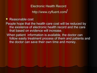 Electronic Health Record
                  http://www.cyfluent.com/

 Reasonable cost
People hope that the health care cost will be reduced by
  the existence of electronic health record and the care
  that based on evidence will increase.
When patient  information is available, the doctor can
  follow easily treatment process of them and patients and
  the doctor can save their own time and money.
 