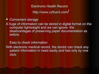 Electronic Health Record
                  http://www.cyfluent.com/

 Convenient storage
A huge of information can be stored in digital format on the
  computer lightweight and we can ignore  the
  disadvantages of preserving paper documentation as
  before.

  Easy to check information
With electronic medical record, the doctor can check any
  patient information in need easily and fast only by one
  click.
 