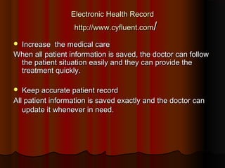 Electronic Health Record
                  http://www.cyfluent.com/

Increase  the medical care
When all patient information is saved, the doctor can follow
 the patient situation easily and they can provide the
 treatment quickly.  

  Keep accurate patient record
All patient information is saved exactly and the doctor can
   update it whenever in need.
 