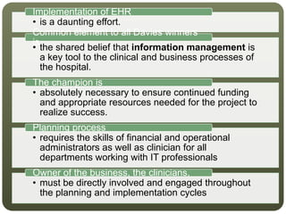 • is a daunting effort.
Implementation of EHR
• the shared belief that information management is
a key tool to the clinical and business processes of
the hospital.
Common element to all Davies winners
is
• absolutely necessary to ensure continued funding
and appropriate resources needed for the project to
realize success.
The champion is
• requires the skills of financial and operational
administrators as well as clinician for all
departments working with IT professionals
Planning process
• must be directly involved and engaged throughout
the planning and implementation cycles
Owner of the business, the clinicians,
 