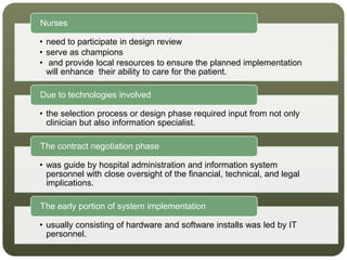 • need to participate in design review
• serve as champions
• and provide local resources to ensure the planned implementation
will enhance their ability to care for the patient.
Nurses
• the selection process or design phase required input from not only
clinician but also information specialist.
Due to technologies involved
• was guide by hospital administration and information system
personnel with close oversight of the financial, technical, and legal
implications.
The contract negotiation phase
• usually consisting of hardware and software installs was led by IT
personnel.
The early portion of system implementation
 
