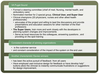 • Formed a steering committee (chief of med. Nursing, mental health, and
ambulatory care)
• Nominated member for 2 special group, Clinical User, and Super User
• Clinical champions (20 physicians, nurses and other allied health
professionals)
• advocates of the project and willing to lead the discussions and provide
presentations and education sessions for other member of the their
professions
• The Super Users, train more and work closely with the developers in
planning system changes and improvements
• Serve as local resources for the colleagues, answering questions , and
providing on the spot training
VA Puget Sound
• is the customer service
• and constant consideration of the impact of the system on the end user.
Consistent character of winning organizations
• has been the active pursuit of feedback from all users
• Have employed user-inclusive design for feedback or have develop help”
buttons allow the clinician to instantly communicate frustrations or suggestions
for design improvement.
Another characteristic Davies winners
 