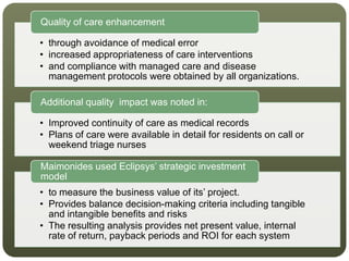• through avoidance of medical error
• increased appropriateness of care interventions
• and compliance with managed care and disease
management protocols were obtained by all organizations.
Quality of care enhancement
• Improved continuity of care as medical records
• Plans of care were available in detail for residents on call or
weekend triage nurses
Additional quality impact was noted in:
• to measure the business value of its’ project.
• Provides balance decision-making criteria including tangible
and intangible benefits and risks
• The resulting analysis provides net present value, internal
rate of return, payback periods and ROI for each system
Maimonides used Eclipsys’ strategic investment
model
 