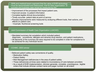 • Improvement of the processes that impact patient care,
• Improved access to patient information
• Complete legible clinical documentation
• Timely accurate patient data at point of service
• Process improvements were measured by analyzing different tools, their actions, and
effects on patient care.
• Example: Nutritional screening tools
QHN and medical board cognizant that the value of EHR technology
must be demonstrated and determined that for their organization to
success and business case would be measured by the:
• Mandated summary list completion which included patient
diagnoses, , procedures, allergies and adverse drug reaction, and patient medications.
• All elements of the summary list were required to be complete in order for compliance to
be achieved for any individual record
Joint Commission of Health Care Organization (JJACHO)
• Believed patient safety was cornerstone of quality.
• Medication Safety
• Patient Safety
• Risk Management deficiencies in the area of patient safety
• These deficiencies at times were related to inconsistency of care between providers
• As a result of EHR implementation, clinician generate, complete, unambiguous , legible
orders that include clinician contact name and pager number on all orders
CCHMC. 2003 winner
 