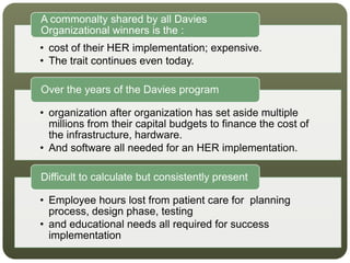 • cost of their HER implementation; expensive.
• The trait continues even today.
A commonalty shared by all Davies
Organizational winners is the :
• organization after organization has set aside multiple
millions from their capital budgets to finance the cost of
the infrastructure, hardware.
• And software all needed for an HER implementation.
Over the years of the Davies program
• Employee hours lost from patient care for planning
process, design phase, testing
• and educational needs all required for success
implementation
Difficult to calculate but consistently present
 