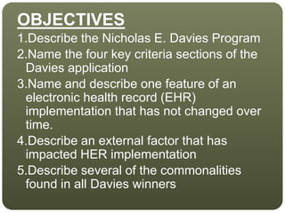 OBJECTIVES
1.Describe the Nicholas E. Davies Program
2.Name the four key criteria sections of the
Davies application
3.Name and describe one feature of an
electronic health record (EHR)
implementation that has not changed over
time.
4.Describe an external factor that has
impacted HER implementation
5.Describe several of the commonalities
found in all Davies winners
 
