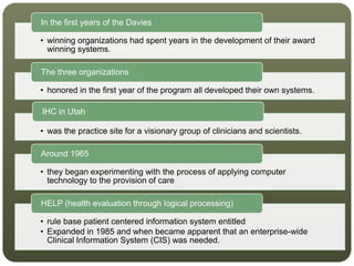 • winning organizations had spent years in the development of their award
winning systems.
In the first years of the Davies
• honored in the first year of the program all developed their own systems.
The three organizations
• was the practice site for a visionary group of clinicians and scientists.
IHC in Utah
• they began experimenting with the process of applying computer
technology to the provision of care
Around 1965
• rule base patient centered information system entitled
• Expanded in 1985 and when became apparent that an enterprise-wide
Clinical Information System (CIS) was needed.
HELP (health evaluation through logical processing)
 