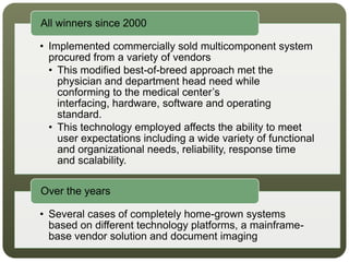 • Implemented commercially sold multicomponent system
procured from a variety of vendors
• This modified best-of-breed approach met the
physician and department head need while
conforming to the medical center’s
interfacing, hardware, software and operating
standard.
• This technology employed affects the ability to meet
user expectations including a wide variety of functional
and organizational needs, reliability, response time
and scalability.
All winners since 2000
• Several cases of completely home-grown systems
based on different technology platforms, a mainframe-
base vendor solution and document imaging
Over the years
 