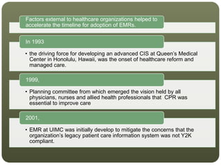 Factors external to healthcare organizations helped to
accelerate the timeline for adoption of EMRs.
• the driving force for developing an advanced CIS at Queen’s Medical
Center in Honolulu, Hawaii, was the onset of healthcare reform and
managed care.
In 1993
• Planning committee from which emerged the vision held by all
physicians, nurses and allied health professionals that CPR was
essential to improve care
1999,
• EMR at UIMC was initially develop to mitigate the concerns that the
organization’s legacy patient care information system was not Y2K
compliant.
2001,
 