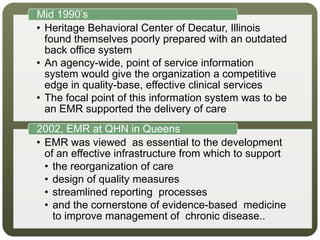 • Heritage Behavioral Center of Decatur, Illinois
found themselves poorly prepared with an outdated
back office system
• An agency-wide, point of service information
system would give the organization a competitive
edge in quality-base, effective clinical services
• The focal point of this information system was to be
an EMR supported the delivery of care
Mid 1990’s
• EMR was viewed as essential to the development
of an effective infrastructure from which to support
• the reorganization of care
• design of quality measures
• streamlined reporting processes
• and the cornerstone of evidence-based medicine
to improve management of chronic disease..
2002, EMR at QHN in Queens
 