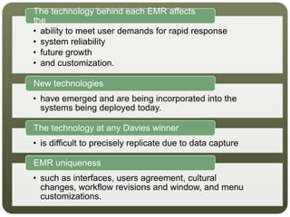 • ability to meet user demands for rapid response
• system reliability
• future growth
• and customization.
The technology behind each EMR affects
the
• have emerged and are being incorporated into the
systems being deployed today.
New technologies
• is difficult to precisely replicate due to data capture
The technology at any Davies winner
• such as interfaces, users agreement, cultural
changes, workflow revisions and window, and menu
customizations.
EMR uniqueness
 