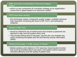 • which is a key component of a transition strategy as an organization
moves from a paper-based to an electronic system
EMR have been incorporated in Document imaging
system
• this technology makes a diagnostic quality images, available wherever
high resolution monitoring are found in ER, ICU’s, and ambulatory
surgeries
PACS have been develop
• issued an electronic key at training and must choose a password are
required to sign onto the system every time.
• This process taking about 5 seconds, requires the use of plastic key
which containing encrypted user file and security access information
(2002).
Queens in New York,
• Mobile wireless work stations in ICU were key improving tem function
that could be wheeled about and used in the patient rooms improved
clinicians efficiency and the quality of patient care.
Wireless technology in 1999, Queens of Hawaii
 