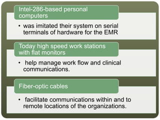• was imitated their system on serial
terminals of hardware for the EMR
Intel-286-based personal
computers
• help manage work flow and clinical
communications.
Today high speed work stations
with flat monitors
• facilitate communications within and to
remote locations of the organizations.
Fiber-optic cables
 
