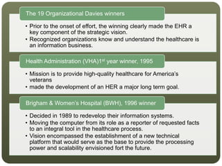 • Prior to the onset of effort, the winning clearly made the EHR a
key component of the strategic vision.
• Recognized organizations know and understand the healthcare is
an information business.
The 19 Organizational Davies winners
• Mission is to provide high-quality healthcare for America’s
veterans
• made the development of an HER a major long term goal.
Health Administration (VHA)1st year winner, 1995
• Decided in 1989 to redevelop their information systems.
• Moving the computer from its role as a reporter of requested facts
to an integral tool in the healthcare process.
• Vision encompassed the establishment of a new technical
platform that would serve as the base to provide the processing
power and scalability envisioned fort the future.
Brigham & Women’s Hospital (BWH), 1996 winner
 