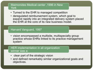 • Turned to the EHR to managed competition
• deregulated reimbursement system, which goal to
expand rapidly into an integrated delivery system placed
the EHR at the core of its new business model.
Maimonides Medical center ,1996 in New
York
• vision encompassed a multisite, multispecialty group
practice whose EHRs linked to its practice management
system
Harvard Vanguard, 1997
• clear part of the strategic vision
• and defined remarkably similar organizational goals and
objectives.
HER implementation in all organization
winner was a:
 