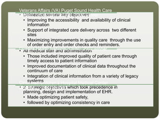 • Delineated several key objectives:
• Improving the accessibility and availability of clinical
information
• Support of integrated care delivery across two different
sites
• Maximizing improvements in quality care through the use
of order entry and order checks and reminders.
Veterans Affairs (VA) Puget Sound Health Care
System (VA Puget Sound), 2000 winner
• All medical staff and administration
• Those included improved quality of patient care through
timely access to patient information
• Improved documentation of clinical data throughout the
continuum of care
• Integration of clinical information from a variety of legacy
systems
Queens Health Network (QHN), 2002 winner
• 2 strategic objectives which took precedence in
planning, design and implementation of EHR.
• Made optimizing patient safety,
• followed by optimizing consistency in care
Cincinnati Children’s Hospital Medical Center
(CCHMC), 2003 winner
 