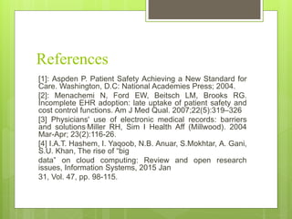 References
[1]: Aspden P. Patient Safety Achieving a New Standard for
Care. Washington, D.C: National Academies Press; 2004.
[2]: Menachemi N, Ford EW, Beitsch LM, Brooks RG.
Incomplete EHR adoption: late uptake of patient safety and
cost control functions. Am J Med Qual. 2007;22(5):319–326
[3] Physicians' use of electronic medical records: barriers
and solutions.Miller RH, Sim I Health Aff (Millwood). 2004
Mar-Apr; 23(2):116-26.
[4] I.A.T. Hashem, I. Yaqoob, N.B. Anuar, S.Mokhtar, A. Gani,
S.U. Khan, The rise of “big
data” on cloud computing: Review and open research
issues, Information Systems, 2015 Jan
31, Vol. 47, pp. 98-115.
 