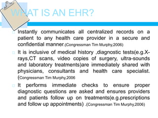 WHAT IS AN EHR?
   Instantly communicates all centralized records on a
    patient to any health care provider in a secure and
    confidential manner.(Congressman Tim Murphy,2006)
   It is inclusive of medical history ,diagnostic tests(e.g.X-
    rays,CT scans, video copies of surgery, ultra-sounds
    and laboratory treatments)are immediately shared with
    physicians, consultants and health care specialist.
    (Congressman Tim Murphy,2006
   It performs immediate checks to ensure proper
    diagnostic questions are asked and ensures providers
    and patients follow up on treatments(e.g.prescriptions
    and follow up appointments) .(Congressman Tim Murphy,2006)
 