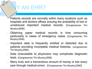 WHY AN EHR?
   Patients records are normally within many locations such as
    hospitals and doctors offices ensuing the probability of lost or
    unretrieved important medical records. (Congressman Tim
    Murphy,2006)
   Obtaining paper medical records is time consuming
    particularly in cases of emergency cases. (Congressman Tim
    Murphy,2006)
   Important data is frequently omitted or distorted due to
    patients providing incomplete medical histories. (congressman
    Tim Murphy,2006)
   Data Unavailable to physicians may complicate diagnostic
    tests. (Congressman Tim Murphy,2006)
   Many lives and a tremendous amount of money is lost every
    year through medical errors . (Congressman Tim Murphy,2006)
 